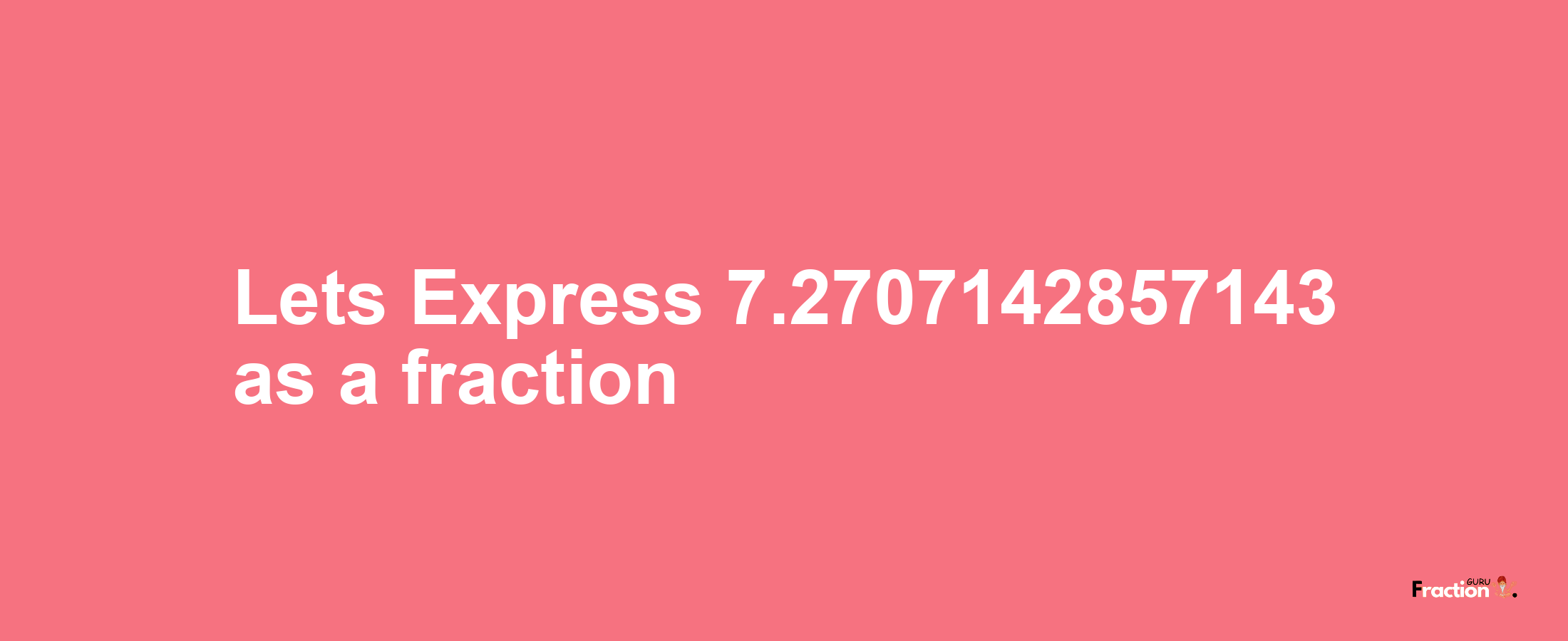 Lets Express 7.2707142857143 as afraction